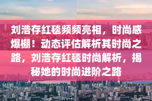 劉浩存紅毯頻頻亮相，時(shí)尚感爆棚！動態(tài)評估解析其時(shí)尚之路，劉浩存紅毯時(shí)尚解析，揭秘她的時(shí)尚進(jìn)階之路