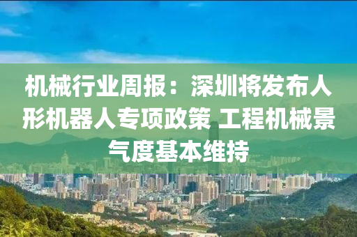 機械行業(yè)周報：深圳將發(fā)布人形機器人專項政策 工程機械景氣度基本維持液壓動力機械,元件制造