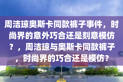 周潔瓊奧斯卡同款褲子事件，時尚界的意外巧合還是刻意模仿？，周潔瓊與奧斯卡同款褲子，時尚界的巧合還是模仿？液壓動力機(jī)械,元件制造