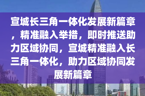 宣城長三角一體化發(fā)展新篇章，精準(zhǔn)融入舉措，即時推送助力區(qū)域協(xié)同，宣城精準(zhǔn)融入長三角一體化，助力區(qū)域協(xié)同發(fā)展新篇章液壓動力機(jī)械,元件制造