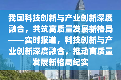 我國(guó)科技創(chuàng)新與產(chǎn)業(yè)創(chuàng)新深度融合，共筑高質(zhì)量發(fā)展新格局——實(shí)時(shí)報(bào)道，科技創(chuàng)新與產(chǎn)業(yè)創(chuàng)新深度融合，推動(dòng)高質(zhì)量發(fā)展新格局紀(jì)實(shí)