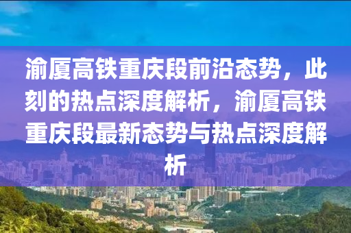 渝廈高鐵重慶段前沿態(tài)勢，此刻的熱點深度解析，渝廈高鐵重慶段最新態(tài)勢與熱點深度解析