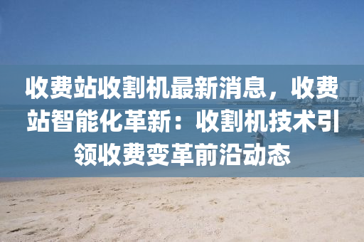 收費(fèi)站收割機(jī)最新消息，收費(fèi)站智能化革新：收割機(jī)技術(shù)引領(lǐng)收費(fèi)變革前沿動(dòng)態(tài)液壓動(dòng)力機(jī)械,元件制造