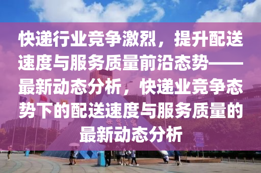 快遞行業(yè)競爭激烈，提升配送速度與服務質量前沿態(tài)勢——最新動態(tài)分析，快遞業(yè)競爭態(tài)勢下的配送速度與服務質量的最新動態(tài)分析液壓動力機械,元件制造