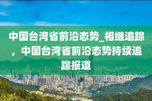 中國(guó)臺(tái)灣省前沿態(tài)勢(shì)_相繼追蹤，中國(guó)臺(tái)灣省前沿液壓動(dòng)力機(jī)械,元件制造態(tài)勢(shì)持續(xù)追蹤報(bào)道