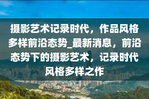 攝影藝術記錄時代，作品風格多樣前沿態(tài)勢_最新液壓動力機械,元件制造消息，前沿態(tài)勢下的攝影藝術，記錄時代風格多樣之作