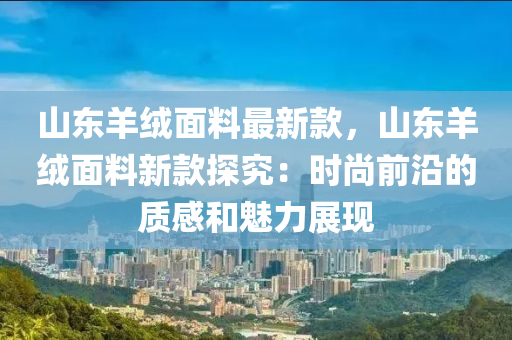 山東羊絨面料最新款，山東羊絨面料新款探究：時尚前沿的質(zhì)感和魅力展現(xiàn)液壓動力機(jī)械,元件制造