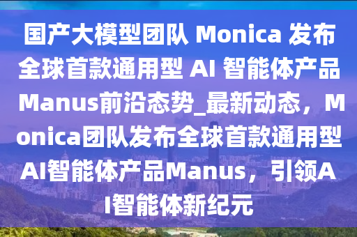 國(guó)產(chǎn)大模型團(tuán)隊(duì) Monica 發(fā)布全球首款通用型 AI 智能體產(chǎn)品 Manus前沿態(tài)勢(shì)_最新動(dòng)態(tài)，Monica團(tuán)隊(duì)發(fā)布全球首款通用型AI智能體產(chǎn)品Manus，引領(lǐng)AI智能體新紀(jì)元液壓動(dòng)力機(jī)械,元件制造