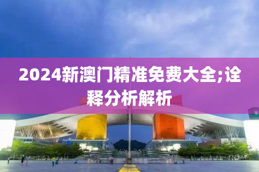 2024新澳門精準免費大全;詮釋分析解析