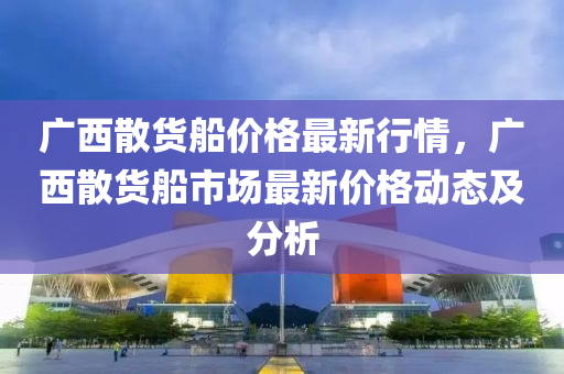 廣西散貨船價格最新行情，廣西散貨船市場最新價格動態(tài)及分析液壓動力機械,元件制造