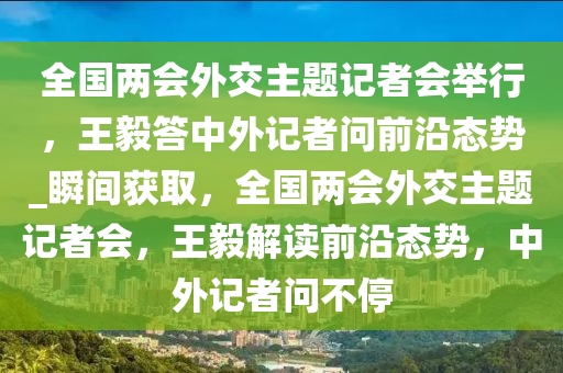 全國(guó)兩會(huì)外交主題記者會(huì)舉行，王毅答中外記者問(wèn)前沿態(tài)勢(shì)_瞬間獲取，全國(guó)兩會(huì)外交主題記者會(huì)，王毅解讀前沿態(tài)勢(shì)，中外記者問(wèn)不停液壓動(dòng)力機(jī)械,元件制造