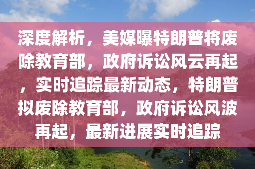 深度解析，美媒曝特朗普將廢除教育部，政府訴訟風云再起，實時追蹤最新動態(tài)，特朗普擬廢除教育部，政府訴訟風波再起，最新進展實時追蹤