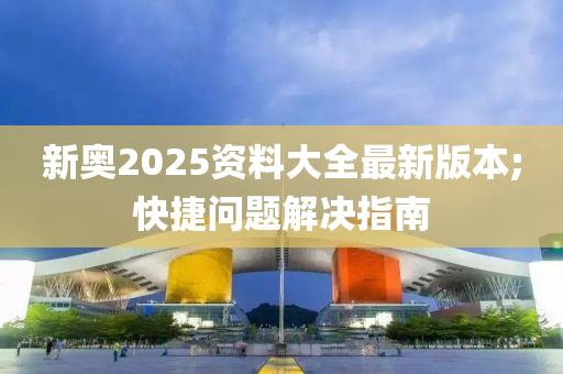 新奧2025資料大全最新版本;快捷問題解決指南