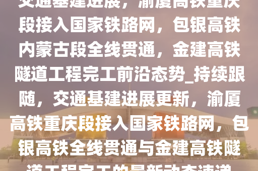 交通基建進展，渝廈高鐵重慶段接入國家鐵路網(wǎng)，包銀高鐵內(nèi)蒙古段全線貫通，金建高鐵隧道工程完工前沿態(tài)勢_持續(xù)跟隨，交通基建進展更新，渝廈高鐵重慶段接入國家鐵路網(wǎng)，包銀高鐵全線貫通與金建高鐵隧道工程完工的最新動態(tài)速遞