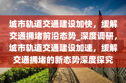 城市軌道交通建設加快，緩解交通擁堵前沿態(tài)勢_深度調研，城市軌道交通建設加速，緩解交通擁堵的新態(tài)勢深度探究液壓動力機械,元件制造