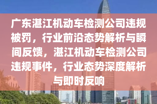 廣東湛江機動車檢測公司違規(guī)被罰，行業(yè)前沿態(tài)勢解析與瞬間反饋，湛江機動車檢測公司違規(guī)事件，行業(yè)態(tài)勢深度解析與即時反響液壓動力機械,元件制造