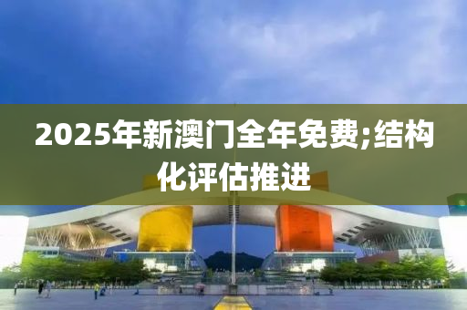 2025年新澳門全年免費;結構化評估推進