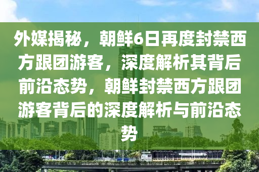 外媒揭秘，朝鮮6日再度封禁西方跟團(tuán)游客，深度解析其背后前沿態(tài)勢，朝鮮封禁西方跟團(tuán)游客背后的深度解析與前沿態(tài)勢