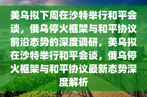 美烏擬下周在沙特舉行和平會(huì)談，俄烏?；鹂蚣芘c和平協(xié)議前沿態(tài)勢(shì)的深度調(diào)研，美烏擬在沙特舉行和平會(huì)談，俄烏?；鹂蚣芘c和平協(xié)議最新態(tài)勢(shì)深度解析