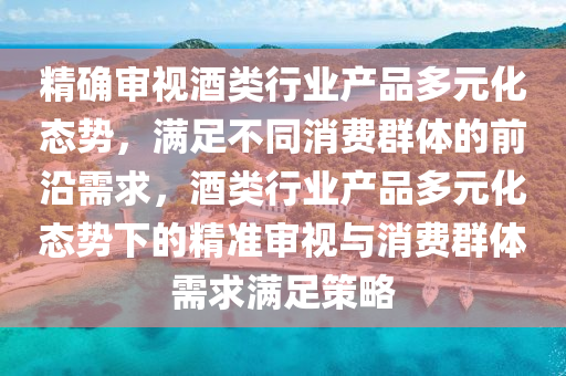 精確審視酒類行業(yè)產品多元化態(tài)勢，滿足不同消費群體的前沿需求，酒類行業(yè)產品多元化態(tài)勢下的精準審視與消費群體需求滿足策略