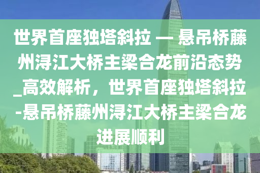 世界首座獨(dú)塔斜拉 — 懸吊橋藤州潯江大橋主梁合龍前沿態(tài)勢_高效解析，世界首座獨(dú)塔斜拉-懸吊橋藤州潯江大橋主梁合龍進(jìn)展順利