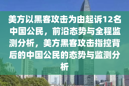 美方以黑客攻擊為由起訴12名中國公民，前沿態(tài)勢與全程監(jiān)測分析，美方黑客攻擊指控背后的中國公民的態(tài)勢與監(jiān)測分析