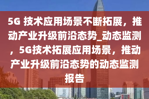 5G 技術應用場景不斷拓展，推動產業(yè)升級前沿態(tài)勢_動態(tài)監(jiān)測，5G技術拓展應用場景液壓動力機械,元件制造，推動產業(yè)升級前沿態(tài)勢的動態(tài)監(jiān)測報告