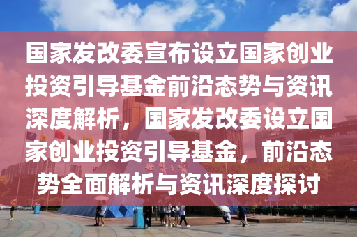 國(guó)家發(fā)改委宣布設(shè)立國(guó)家創(chuàng)業(yè)投資引導(dǎo)基金前沿態(tài)勢(shì)與資訊深度解析，國(guó)家發(fā)改委設(shè)立國(guó)家創(chuàng)業(yè)投資引導(dǎo)基金，前沿態(tài)勢(shì)全面解析與資訊深度探討液壓動(dòng)力機(jī)械,元件制造