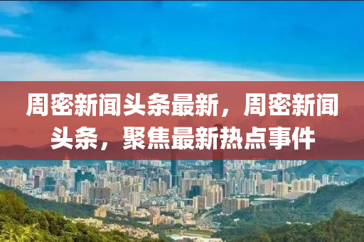 周密新聞頭條最新，周密新聞頭條，聚焦最新熱點事件液壓動力機械,元件制造