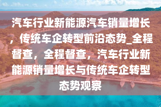 汽車行業(yè)新能源汽車銷量增長，傳統(tǒng)車企轉(zhuǎn)型前沿態(tài)勢_全程督查，全程督查，汽車行業(yè)新能源銷量增長與傳統(tǒng)車企轉(zhuǎn)型態(tài)勢觀察