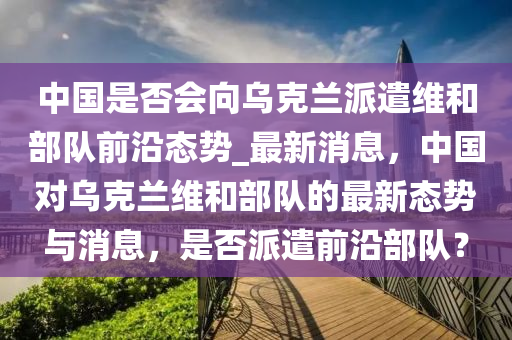 中國是否會向烏克蘭派遣維和部隊前沿態(tài)勢_最新消息，中國對烏克蘭維和部隊的最新態(tài)勢與消息，是否派遣前沿部隊？液壓動力機(jī)械,元件制造