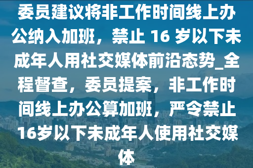 委員建議將非工作時(shí)間線上辦公納入加班，禁止 液壓動(dòng)力機(jī)械,元件制造16 歲以下未成年人用社交媒體前沿態(tài)勢_全程督查，委員提案，非工作時(shí)間線上辦公算加班，嚴(yán)令禁止16歲以下未成年人使用社交媒體