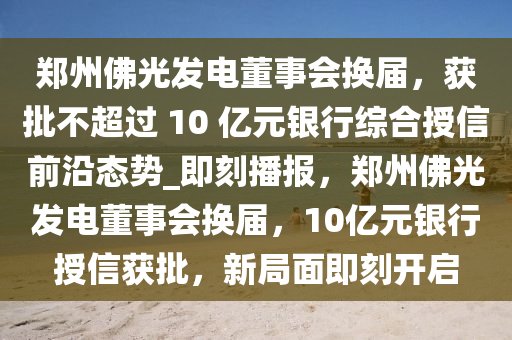 鄭州佛光發(fā)電董事會(huì)換屆，獲批不超過(guò) 10 億元銀行綜合授信前沿態(tài)勢(shì)_即刻播報(bào)，鄭州佛光發(fā)電董事會(huì)換屆，10億元銀行授信獲批，新局面即刻開(kāi)啟