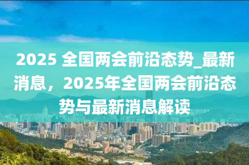 2025 全國兩會前沿態(tài)勢_最新消息，2025年全國兩會前沿態(tài)勢與最新消息解讀