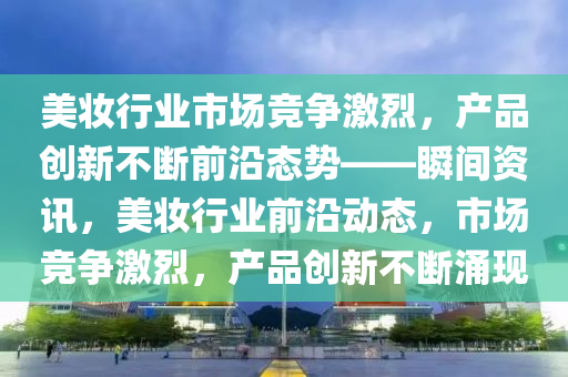 美妝行業(yè)市場競爭激烈，產品創(chuàng)新不斷前沿態(tài)勢——瞬間資訊，美妝行業(yè)前沿動態(tài)，市場競爭激烈，產品創(chuàng)新不斷涌現