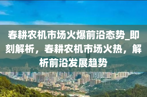 春耕農(nóng)機(jī)市場火爆前沿態(tài)勢_即刻解析，春耕農(nóng)機(jī)市場火熱，解析前沿發(fā)展趨勢液壓動(dòng)力機(jī)械,元件制造