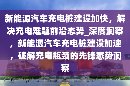 新能源汽車充電樁建設(shè)加快，解決充電難題前沿態(tài)勢_深度洞察，新能源汽車充電樁建設(shè)加速，破解充電瓶頸的先鋒態(tài)勢洞察液壓動(dòng)力機(jī)械,元件制造