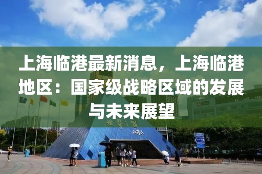 上海臨港最新消息，上海臨港地區(qū)：國家級戰(zhàn)略區(qū)域的發(fā)展與未來展望