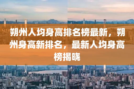 朔州人均身高排名榜最新，朔州身高新排名，最新人均身高榜揭曉液壓動力機械,元件制造