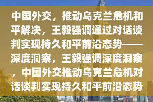 中國外交，推動烏克蘭危機和平解決，王毅強調(diào)通過對話談判實現(xiàn)持久和平前沿態(tài)勢——深度洞察，王毅強調(diào)深度洞察，中國外交推動烏克蘭危機對話談判實現(xiàn)持久和平前沿態(tài)勢液壓動力機械,元件制造