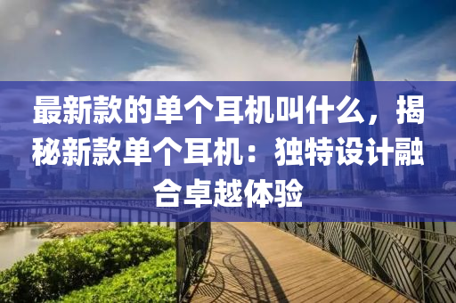 最新款的單個耳機叫什么，揭秘新款單個耳機：獨特設計融合卓越體驗液壓動力機械,元件制造