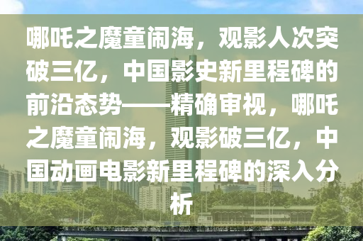 哪吒之魔童鬧海，觀影人次突破三億，中國(guó)影史新里程碑的前沿態(tài)勢(shì)——精確審視，哪吒液壓動(dòng)力機(jī)械,元件制造之魔童鬧海，觀影破三億，中國(guó)動(dòng)畫電影新里程碑的深入分析