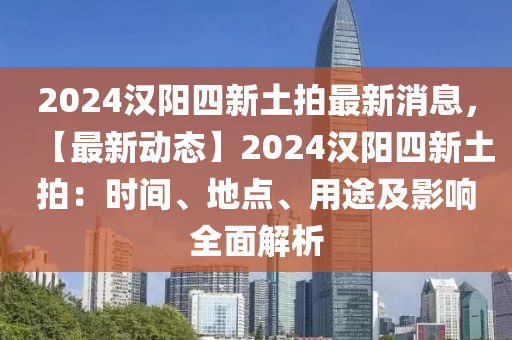 2024漢陽(yáng)四新土拍最新消息，【最新動(dòng)態(tài)】2024漢陽(yáng)四新土拍：時(shí)間、地點(diǎn)、用途及影響全面解析