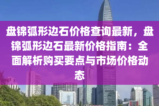 盤錦弧形邊石價格查詢最新，盤錦弧形邊石最新價格指南：全面解析購買要點(diǎn)與市場價格動態(tài)