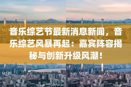 音樂綜藝節(jié)最新消息新聞，音樂綜藝風(fēng)暴再起：嘉賓陣容揭秘與創(chuàng)新升級風(fēng)潮！