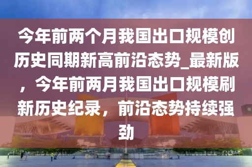 今年前兩個月我國出口規(guī)模創(chuàng)歷史同期新高前沿態(tài)勢_最新版，今年前兩月我國出口規(guī)模刷新歷史紀(jì)錄，前沿態(tài)勢持續(xù)強勁液壓動力機械,元件制造