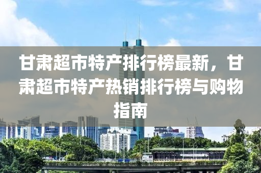 甘肅超市特產排行榜最新，甘肅超市特產熱銷排行榜與購物指南