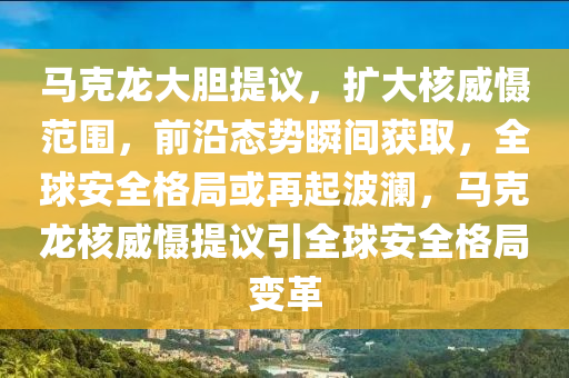 馬克龍大膽提議，擴大核威懾范圍，前沿態(tài)勢瞬間獲取，全球安全格局或再起波瀾，馬克龍核威懾提議引全球安全格局變革