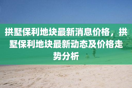 拱墅保利地塊最新消息價格，拱墅保利地塊最新動態(tài)及價格走勢分析液壓動力機械,元件制造