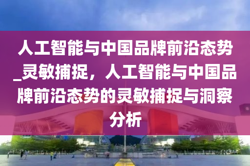 人工智能與中國品牌前沿態(tài)勢_靈敏捕捉，人工智能與中國品牌前沿態(tài)勢的靈敏捕捉與洞察分析